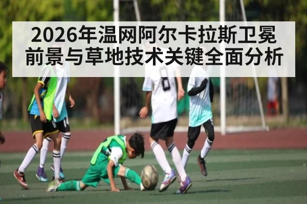 2026年温网阿尔卡拉斯卫冕前景与草地技术关键全面分析