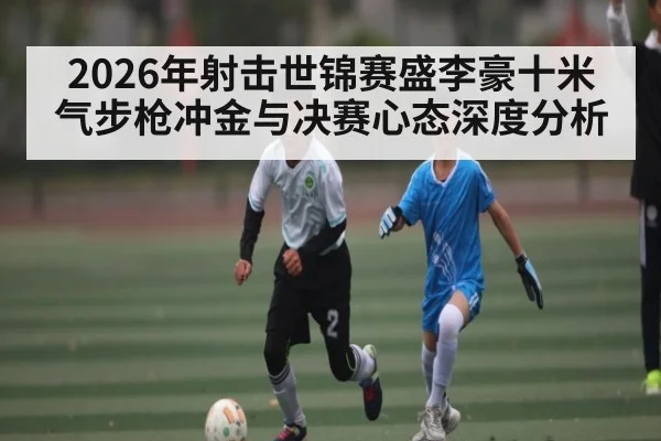 2026年射击世锦赛盛李豪十米气步枪冲金与决赛心态深度分析